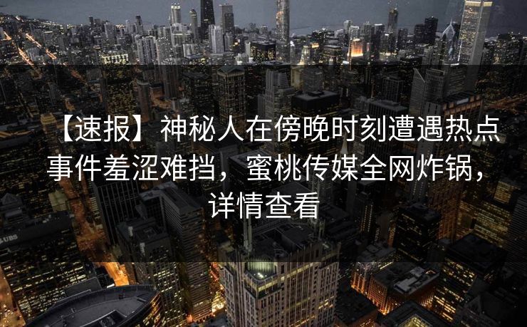 【速报】神秘人在傍晚时刻遭遇热点事件羞涩难挡，蜜桃传媒全网炸锅，详情查看