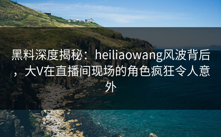黑料深度揭秘：heiliaowang风波背后，大V在直播间现场的角色疯狂令人意外