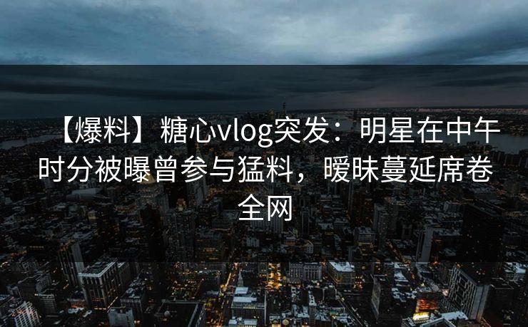 【爆料】糖心vlog突发：明星在中午时分被曝曾参与猛料，暧昧蔓延席卷全网