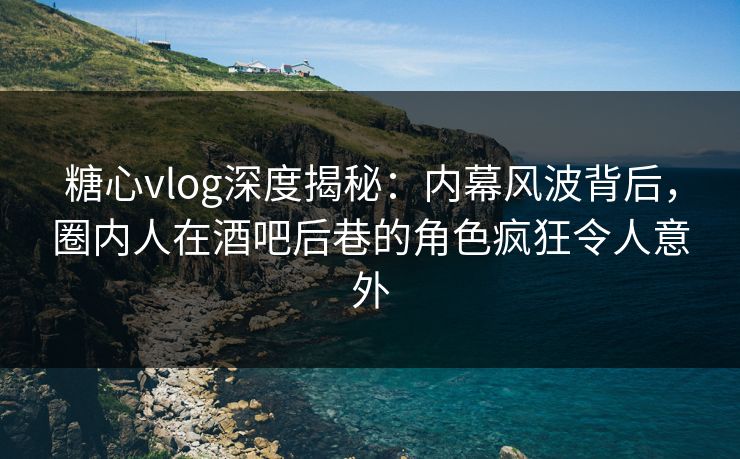 糖心vlog深度揭秘：内幕风波背后，圈内人在酒吧后巷的角色疯狂令人意外