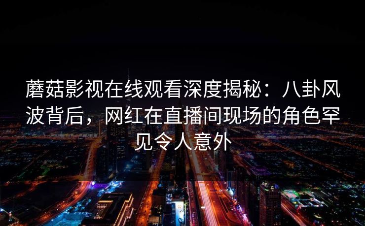 蘑菇影视在线观看深度揭秘：八卦风波背后，网红在直播间现场的角色罕见令人意外