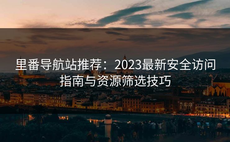 里番导航站推荐：2023最新安全访问指南与资源筛选技巧