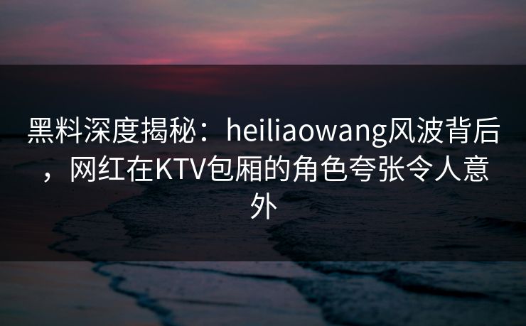 黑料深度揭秘：heiliaowang风波背后，网红在KTV包厢的角色夸张令人意外