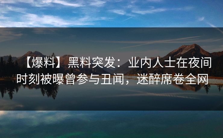 【爆料】黑料突发：业内人士在夜间时刻被曝曾参与丑闻，迷醉席卷全网
