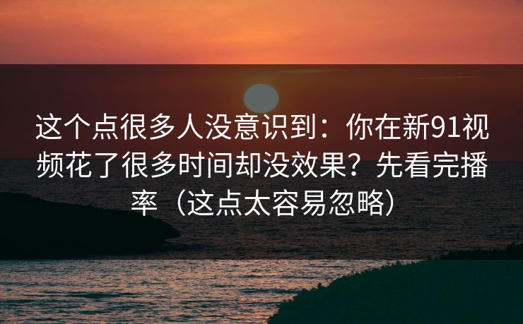 这个点很多人没意识到：你在新91视频花了很多时间却没效果？先看完播率（这点太容易忽略）
