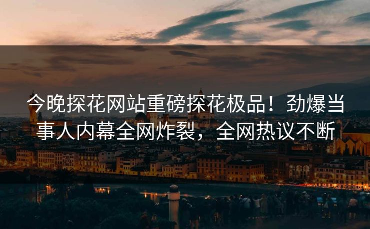 今晚探花网站重磅探花极品！劲爆当事人内幕全网炸裂，全网热议不断