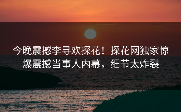 今晚震撼李寻欢探花！探花网独家惊爆震撼当事人内幕，细节太炸裂