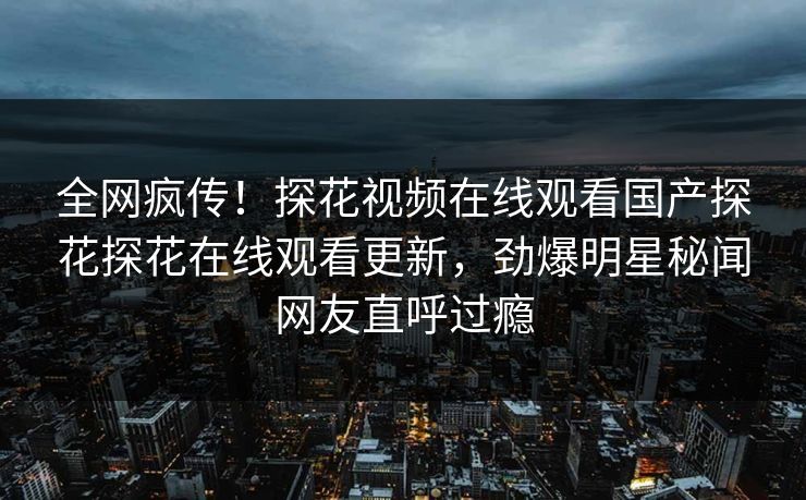 全网疯传！探花视频在线观看国产探花探花在线观看更新，劲爆明星秘闻网友直呼过瘾