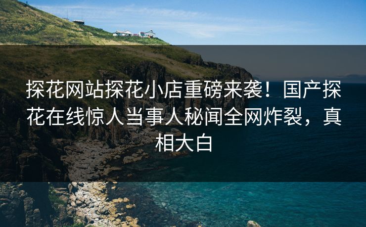 探花网站探花小店重磅来袭！国产探花在线惊人当事人秘闻全网炸裂，真相大白
