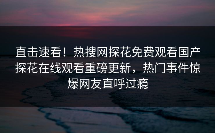 直击速看！热搜网探花免费观看国产探花在线观看重磅更新，热门事件惊爆网友直呼过瘾