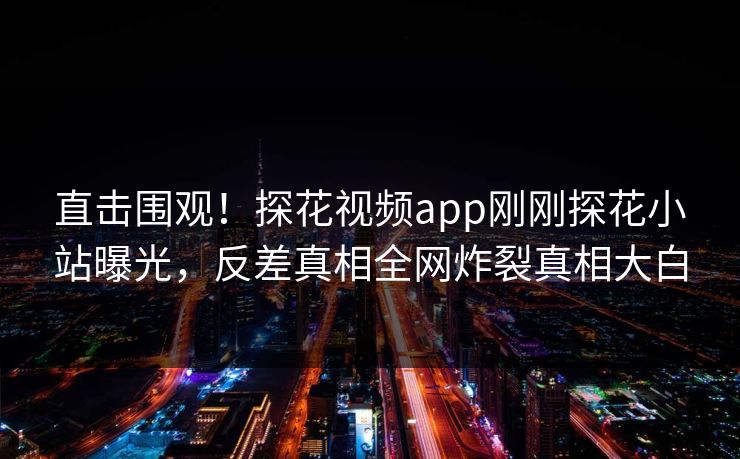 直击围观！探花视频app刚刚探花小站曝光，反差真相全网炸裂真相大白