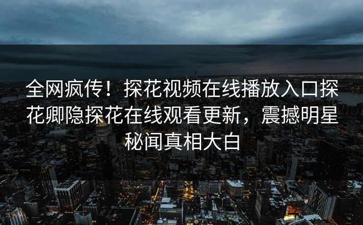 全网疯传！探花视频在线播放入口探花卿隐探花在线观看更新，震撼明星秘闻真相大白