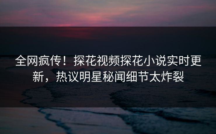 全网疯传！探花视频探花小说实时更新，热议明星秘闻细节太炸裂