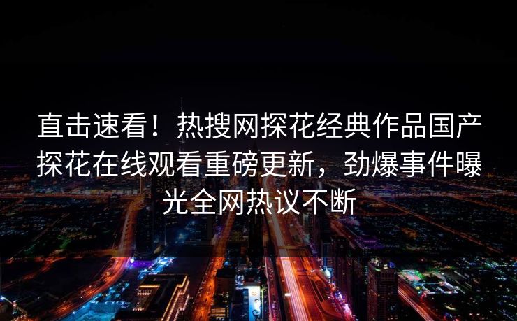 直击速看！热搜网探花经典作品国产探花在线观看重磅更新，劲爆事件曝光全网热议不断