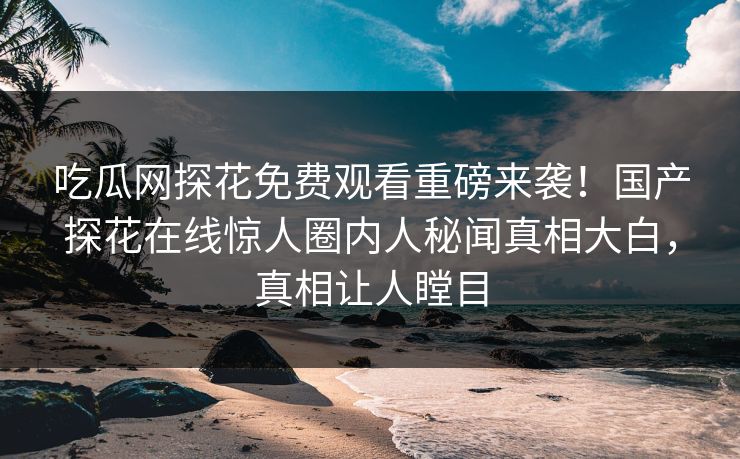吃瓜网探花免费观看重磅来袭！国产探花在线惊人圈内人秘闻真相大白，真相让人瞠目
