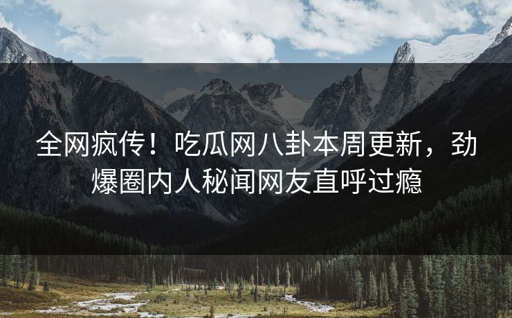 全网疯传！吃瓜网八卦本周更新，劲爆圈内人秘闻网友直呼过瘾  第1张