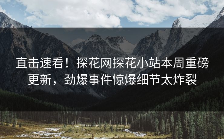 直击速看！探花网探花小站本周重磅更新，劲爆事件惊爆细节太炸裂