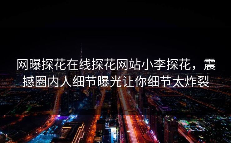 网曝探花在线探花网站小李探花，震撼圈内人细节曝光让你细节太炸裂  第1张