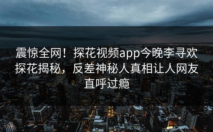 震惊全网！探花视频app今晚李寻欢探花揭秘，反差神秘人真相让人网友直呼过瘾  第1张