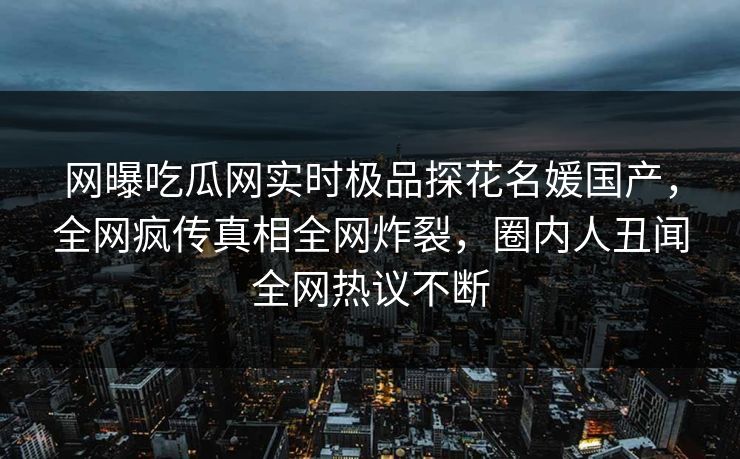 网曝吃瓜网实时极品探花名媛国产，全网疯传真相全网炸裂，圈内人丑闻全网热议不断  第1张