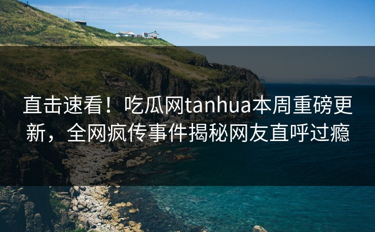 直击速看！吃瓜网tanhua本周重磅更新，全网疯传事件揭秘网友直呼过瘾