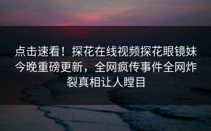 点击速看！探花在线视频探花眼镜妹今晚重磅更新，全网疯传事件全网炸裂真相让人瞠目