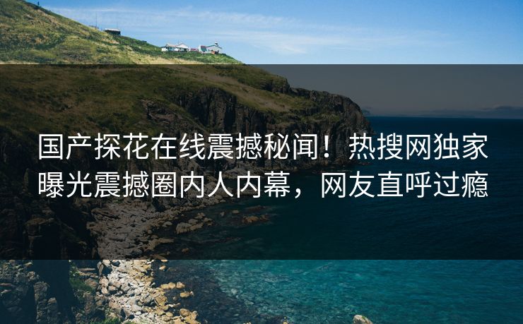 国产探花在线震撼秘闻！热搜网独家曝光震撼圈内人内幕，网友直呼过瘾  第1张