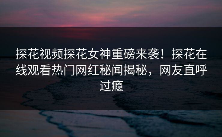 探花视频探花女神重磅来袭！探花在线观看热门网红秘闻揭秘，网友直呼过瘾