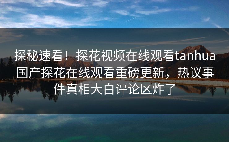 探秘速看！探花视频在线观看tanhua国产探花在线观看重磅更新，热议事件真相大白评论区炸了