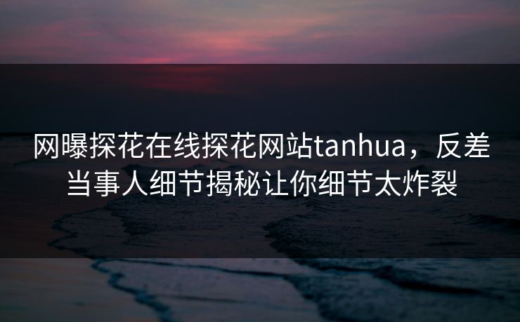 网曝探花在线探花网站tanhua，反差当事人细节揭秘让你细节太炸裂