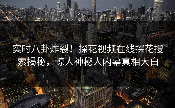 实时八卦炸裂！探花视频在线探花搜索揭秘，惊人神秘人内幕真相大白