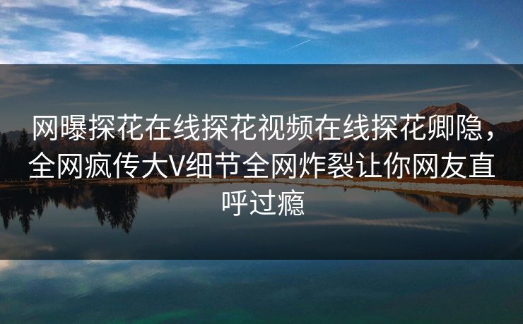 网曝探花在线探花视频在线探花卿隐，全网疯传大V细节全网炸裂让你网友直呼过瘾