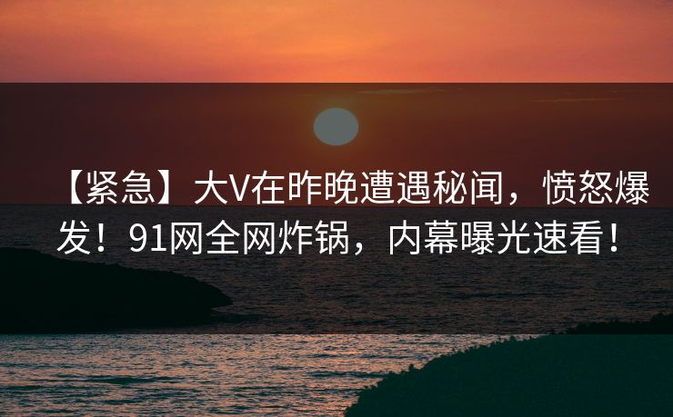 【紧急】大V在昨晚遭遇秘闻，愤怒爆发！91网全网炸锅，内幕曝光速看！