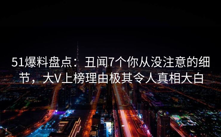 51爆料盘点：丑闻7个你从没注意的细节，大V上榜理由极其令人真相大白  第1张