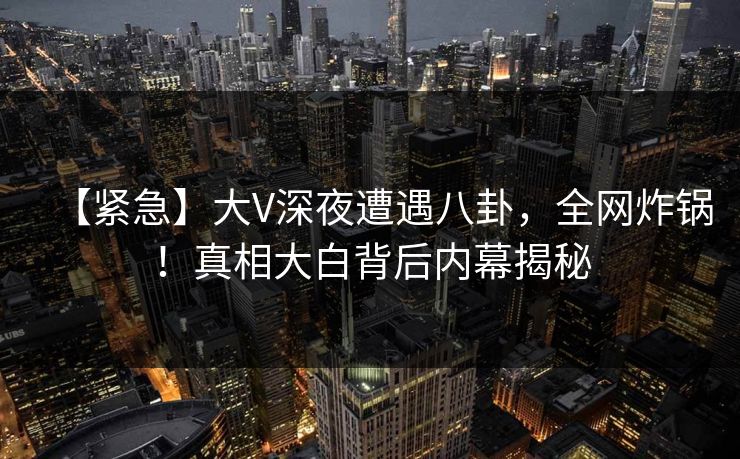 【紧急】大V深夜遭遇八卦，全网炸锅！真相大白背后内幕揭秘  第1张