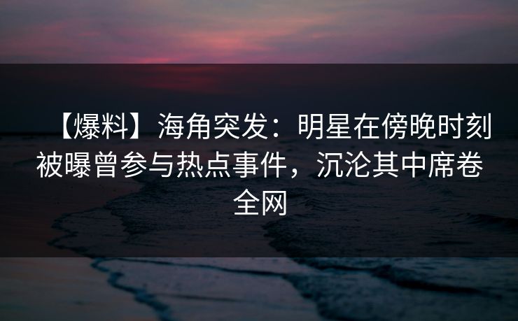 【爆料】海角突发：明星在傍晚时刻被曝曾参与热点事件，沉沦其中席卷全网  第1张