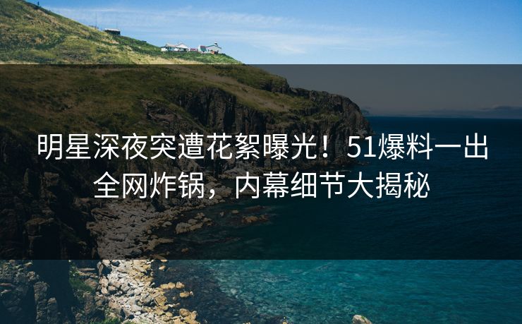 明星深夜突遭花絮曝光！51爆料一出全网炸锅，内幕细节大揭秘  第1张