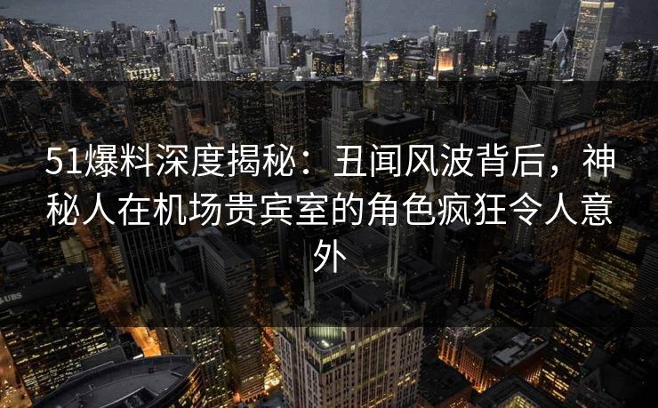 51爆料深度揭秘：丑闻风波背后，神秘人在机场贵宾室的角色疯狂令人意外  第1张