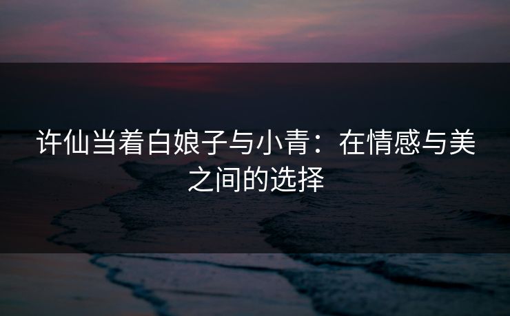 许仙当着白娘子与小青：在情感与美之间的选择  第1张