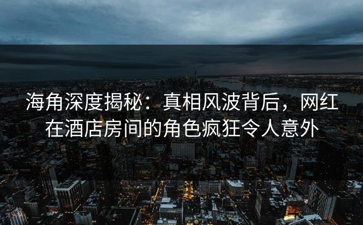 海角深度揭秘：真相风波背后，网红在酒店房间的角色疯狂令人意外