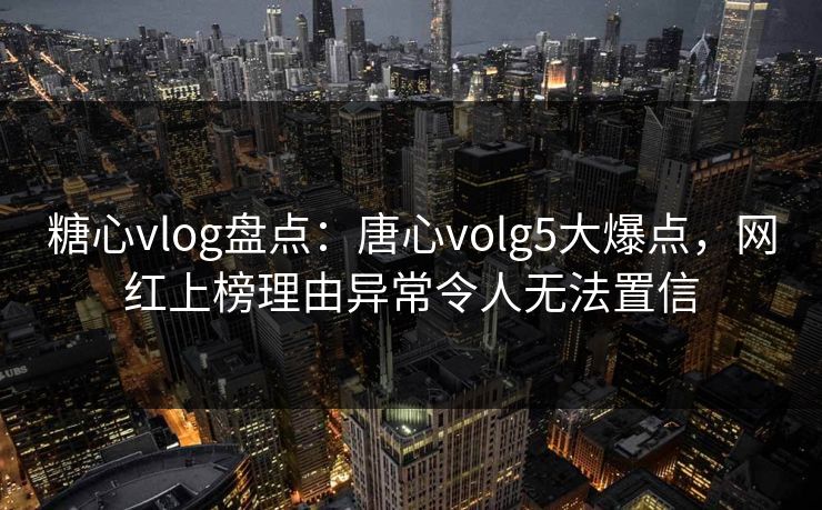 糖心vlog盘点：唐心volg5大爆点，网红上榜理由异常令人无法置信