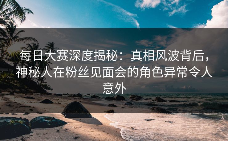 每日大赛深度揭秘：真相风波背后，神秘人在粉丝见面会的角色异常令人意外