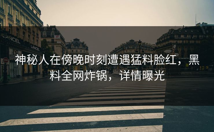 神秘人在傍晚时刻遭遇猛料脸红,黑料全网炸锅,详情曝光