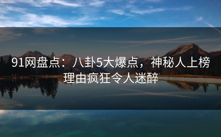 91网盘点：八卦5大爆点，神秘人上榜理由疯狂令人迷醉