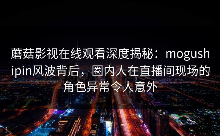 蘑菇影视在线观看深度揭秘：mogushipin风波背后，圈内人在直播间现场的角色异常令人意外