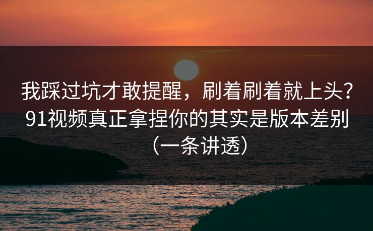 我踩过坑才敢提醒,刷着刷着就上头?91视频真正拿捏你的其实是版本差别(一条讲透)