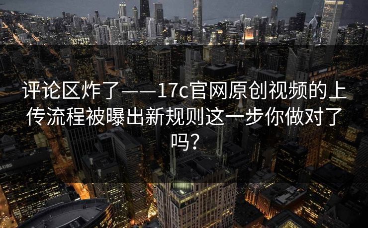 评论区炸了——17c官网原创视频的上传流程被曝出新规则这一步你做对了吗？